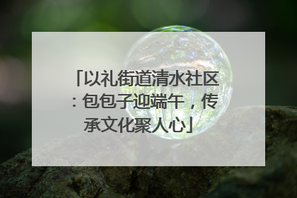 以礼街道清水社区：包包子迎端午，传承文化聚人心